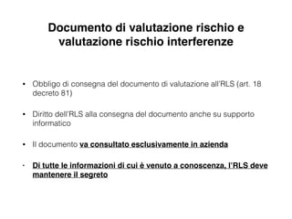 Documento di valutazione rischio e
valutazione rischio interferenze
• Obbligo di consegna del documento di valutazione all’RLS (art. 18
decreto 81)
• Diritto dell’RLS alla consegna del documento anche su supporto
informatico
• Il documento va consultato esclusivamente in azienda!
• Di tutte le informazioni di cui è venuto a conoscenza, l’RLS deve
mantenere il segreto
 