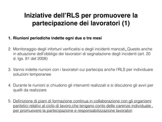 Iniziative dell’RLS per promuovere la
partecipazione dei lavoratori (1)
1. Riunioni periodiche indette ogni due o tre mesi!
2. Monitoraggio degli infortuni veriﬁcatisi e degli incidenti mancati. Questo anche
in attuazione dell’obbligo dei lavoratori di segnalazione degli incidenti (art. 20
d. lgs. 81 del 2008)
3. Vanno indette riunioni con i lavoratori cui partecipa anche l’RLS per individuare
soluzioni temporanee
4. Durante le riunioni si chiudono gli interventi realizzati e si discutono gli avvii per
quelli da realizzare
5. Deﬁnizione di piani di formazione continua in collaborazione con gli organismi
paritetici relativi al ciclo di lavoro,che tengano conto delle carenze individuate ,
per promuovere la partecipazione e responsabilizzazione lavoratori
 