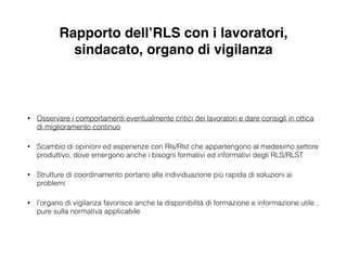 Rapporto dell’RLS con i lavoratori,
sindacato, organo di vigilanza
!
• Osservare i comportamenti eventualmente critici dei lavoratori e dare consigli in ottica
di miglioramento continuo
• Scambio di opinioni ed esperienze con Rls/Rlst che appartengono al medesimo settore
produttivo, dove emergono anche i bisogni formativi ed informativi degli RLS/RLST
• Strutture di coordinamento portano alla individuazione più rapida di soluzioni ai
problemi
• l’organo di vigilanza favorisce anche la disponibilità di formazione e informazione utile ,
pure sulla normativa applicabile
 