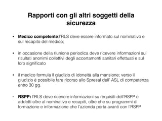 Rapporti con gli altri soggetti della
sicurezza
• Medico competente:l’RLS deve essere informato sul nominativo e
sul recapito del medico;
• in occasione della riunione periodica deve ricevere informazioni sui
risultati anonimi collettivi degli accertamenti sanitari effettuati e sul
loro signiﬁcato
• il medico formula il giudizio di idoneità alla mansione; verso il
giudizio è possibile fare ricorso allo Spresal dell’ ASL di competenza
entro 30 gg.
• RSPP: l’RLS deve ricevere informazioni su requisiti dell’RSPP e
addetti oltre al nominativo e recapiti, oltre che su programmi di
formazione e informazione che l’azienda porta avanti con l’RSPP
 