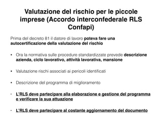 Valutazione del rischio per le piccole
imprese (Accordo interconfederale RLS
Confapi)
Prima del decreto 81 il datore di lavoro poteva fare una
autocertiﬁcazione della valutazione del rischio
• Ora la normativa sulle procedure standardizzate prevede descrizione
azienda, ciclo lavorativo, attività lavorativa, mansione!
• Valutazione rischi associati ai pericoli identiﬁcati
• Descrizione del programma di miglioramento
• L’RLS deve partecipare alla elaborazione e gestione del programma
e veriﬁcare la sua attuazione!
• L’RLS deve partecipare al costante aggiornamento del documento
 