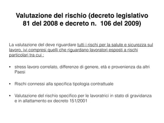 Valutazione del rischio (decreto legislativo
81 del 2008 e decreto n. 106 del 2009)
La valutazione del deve riguardare tutti i rischi per la salute e sicurezza sul
lavoro, ivi compresi quelli che riguardano lavoratori esposti a rischi
particolari tra cui :
• stress lavoro correlato, differenze di genere, età e provenienza da altri
Paesi
• Rischi connessi alla speciﬁca tipologia contrattuale
• Valutazione del rischio speciﬁco per le lavoratrici in stato di gravidanza
e in allattamento ex decreto 151/2001
 