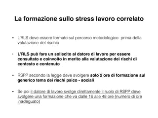 La formazione sullo stress lavoro correlato
• L’RLS deve essere formato sul percorso metodologico prima della
valutazione del rischio
• L’RLS può fare un sollecito al datore di lavoro per essere
consultato e coinvolto in merito alla valutazione dei rischi di
contesto e contenuto!
• RSPP secondo la legge deve svolgere solo 2 ore di formazione sul
generico tema dei rischi psico - sociali
• Se poi il datore di lavoro svolge direttamente il ruolo di RSPP deve
svolgere una formazione che va dalle 16 alle 48 ore (numero di ore
inadeguato)
 