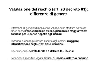 Valutazione del rischio (art. 28 decreto 81):
differenze di genere
• Differenze di genere: dimensioni e volume della struttura corporea
fanno sì che l’esposizione ad etilene, piombo sia maggiormente
dannosa per le donne rispetto agli uomini!
• Essendo le donne più basse rispetto agli uomini, maggiore
intensiﬁcazione degli effetti delle vibrazioni!
• Rischi speciﬁci dell’età fertile e e dell’età 45 - 55 anni!
• Pericolosità speciﬁca legata ai turni di lavoro e al lavoro notturno
 