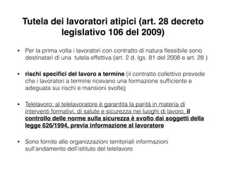Tutela dei lavoratori atipici (art. 28 decreto
legislativo 106 del 2009)
• Per la prima volta i lavoratori con contratto di natura ﬂessibile sono
destinatari di una tutela effettiva (art. 2 d. lgs. 81 del 2008 e art. 28 )
• rischi speciﬁci del lavoro a termine (il contratto collettivo prevede
che i lavoratori a termine ricevano una formazione sufﬁciente e
adeguata sui rischi e mansioni svolte)
• Telelavoro: al telelavoratore è garantita la parità in materia di
interventi formativi, di salute e sicurezza nei luoghi di lavoro, il
controllo delle norme sulla sicurezza è svolto dai soggetti della
legge 626/1994, previa informazione al lavoratore!
• Sono fornite alle organizzazioni territoriali informazioni
sull’andamento dell’istituto del telelavoro
 