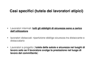 Casi speciﬁci (tutela dei lavoratori atipici)
• Lavoratori interinali: tutti gli obblighi di sicurezza sono a carico
dell’utilizzatore!
• lavoratori distaccati: ripartizione obbligo sicurezza tra distaccante e
distaccatario
• Lavoratori a progetto ( tutela della salute e sicurezza nei luoghi di
lavoro solo se il lavoratore svolge la prestazione nel luogo di
lavoro del committente)
 
