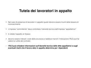 Tutela dei lavoratori in appalto
• Nel caso di presenza di lavoratori in appalto questi devono essere muniti della tessera di
riconoscimento
• L’impresa “committente” deve controllare l’idoneità tecnica dell’impresa “appaltatrice”
• è vietato l’appalto al ribasso
• devono essere indicati i costi della sicurezza e laddove manchi l’indicazione l’RLS può far
valere la nullità del contratto
• l’RLS può chiedere informazioni sull’idoneità tecnica delle ditte appaltatrici e sugli
eventuali rischi che il lavoro dato in appalto determina per i dipendenti
 