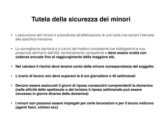 Tutela della sicurezza dei minori
• L’assunzione del minore è subordinata all’effettuazione di una visita che accerti l’idoneità
alla speciﬁca mansione
• La sorveglianza sanitaria è a carico del medico competente (se obbligatoria la sua
presenza) altrimenti dall’ASL territorialmente competente e deve essere svolta con
cadenza annuale ﬁno al raggiungimento della maggiore età.!
• Nel valutare il rischio deve tenersi conto della minore consapevolezza del soggetto!
• L’orario di lavoro non deve superare le 8 ore giornaliere o 40 settimanali!
• Devono essere assicurati 2 giorni di riposo consecutivi comprendenti la domenica
(nelle attività dello spettacolo o del turismo il riposo settimanale può essere
concesso in giorno diverso dalla domenica)!
• I minori non possono essere impiegati per certe lavorazioni e per il lavoro notturno
(agenti ﬁsici, chimici ecc)
 