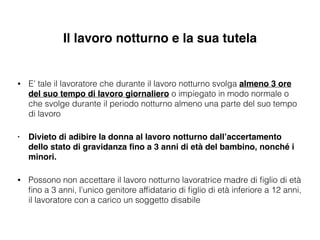 Il lavoro notturno e la sua tutela
• E’ tale il lavoratore che durante il lavoro notturno svolga almeno 3 ore
del suo tempo di lavoro giornaliero o impiegato in modo normale o
che svolge durante il periodo notturno almeno una parte del suo tempo
di lavoro
• Divieto di adibire la donna al lavoro notturno dall’accertamento
dello stato di gravidanza ﬁno a 3 anni di età del bambino, nonché i
minori.!
• Possono non accettare il lavoro notturno lavoratrice madre di ﬁglio di età
ﬁno a 3 anni, l’unico genitore afﬁdatario di ﬁglio di età inferiore a 12 anni,
il lavoratore con a carico un soggetto disabile
 