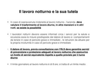 Il lavoro notturno e la sua tutela
• In caso di sopravvenuta inidoneità al lavoro notturno , l’azienda deve
valutare il trasferimento al lavoro diurno, in altre mansioni e in altri
ruoli, se esiste la possibilità!
• I lavoratori notturni devono essere informati circa i servizi per la salute e
sicurezza ossia le misure predisposte dal datore di lavoro e i comportamenti
da tenere in caso di pericolo grave e immediato , le istruzioni da attuare per
la propria incolumità in caso di pericolo grave e immediato
• Il datore di lavoro, previa consultazione con l’RLS deve garantire servizi
di prevenzione e protezione adeguati al lavoro notturno che assicurino
un livello di servizi equivalente rispetto a quello previsto per il turno
diurno!
• Il limite giornaliero al lavoro notturno è di 8 ore; si tratta di un limite medio
 