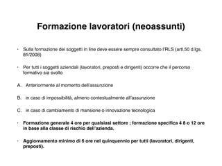 Formazione lavoratori (neoassunti)
• Sulla formazione dei soggetti in line deve essere sempre consultato l’RLS (artl.50 d.lgs.
81/2008)!
• Per tutti i soggetti aziendali (lavoratori, preposti e dirigenti) occorre che il percorso
formativo sia svolto!
A. Anteriormente al momento dell’assunzione!
B. in caso di impossibilità, almeno contestualmente all’assunzione!
C. in caso di cambiamento di mansione o innovazione tecnologica!
• Formazione generale 4 ore per qualsiasi settore ; formazione speciﬁca 4 8 o 12 ore
in base alla classe di rischio dell’azienda.!
• Aggiornamento minimo di 6 ore nel quinquennio per tutti (lavoratori, dirigenti,
preposti).
 