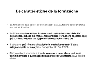 Le caratteristiche della formazione
!
• La formazione deve essere coerente rispetto alla valutazione del rischio fatta
dal datore di lavoro
• La formazione deve essere differenziata in base alla classe di rischio
dell’azienda, in base alle mansioni da svolgere (formazione generale 4 ore
più formazione speciﬁca) aggiornamento quinquennale 6 ore!
• Il lavoratore può riﬁutarsi di svolgere la prestazione se non è stato
adeguatamente formato(Cass. 5 novembre 2012 n. 18921)
• Nel contratto di somministrazione la formazione generale è a carico del
somministratore e quella speciﬁca a carico dell’utilizzatore, salvo accordi
diversi.
 