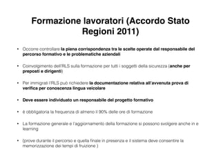Formazione lavoratori (Accordo Stato
Regioni 2011)
• Occorre controllare la piena corrispondenza tra le scelte operate dal responsabile del
percorso formativo e le problematiche aziendali!
• Coinvolgimento dell’RLS sulla formazione per tutti i soggetti della sicurezza (anche per
preposti e dirigenti)
• Per immigrati l’RLS può richiedere la documentazione relativa all’avvenuta prova di
veriﬁca per conoscenza lingua veicolare!
• Deve essere individuato un responsabile del progetto formativo
• è obbligatoria la frequenza di almeno il 90% delle ore di formazione
• La formazione generale e l’aggiornamento della formazione si possono svolgere anche in e
learning
• (prove durante il percorso e quella ﬁnale in presenza e il sistema deve consentire la
memorizzazione dei tempi di fruizione )
 