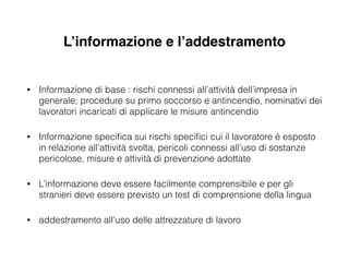 L’informazione e l’addestramento
• Informazione di base : rischi connessi all’attività dell’impresa in
generale; procedure su primo soccorso e antincendio, nominativi dei
lavoratori incaricati di applicare le misure antincendio
• Informazione speciﬁca sui rischi speciﬁci cui il lavoratore è esposto
in relazione all’attività svolta, pericoli connessi all’uso di sostanze
pericolose, misure e attività di prevenzione adottate
• L’informazione deve essere facilmente comprensibile e per gli
stranieri deve essere previsto un test di comprensione della lingua
• addestramento all’uso delle attrezzature di lavoro
 