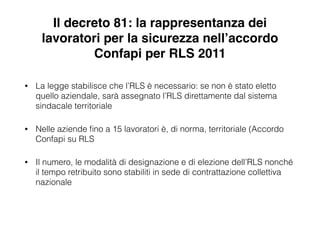 Il decreto 81: la rappresentanza dei
lavoratori per la sicurezza nell’accordo
Confapi per RLS 2011
• La legge stabilisce che l’RLS è necessario: se non è stato eletto
quello aziendale, sarà assegnato l’RLS direttamente dal sistema
sindacale territoriale
• Nelle aziende ﬁno a 15 lavoratori è, di norma, territoriale (Accordo
Confapi su RLS
• Il numero, le modalità di designazione e di elezione dell’RLS nonché
il tempo retribuito sono stabiliti in sede di contrattazione collettiva
nazionale
 