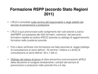 Formazione RSPP (accordo Stato Regioni
2011)
• L’RLS è consultato sulla nomina del responsabile e degli addetti del
servizio di prevenzione e protezione
• L’RLS si può pronunciare sullo svolgimento dei ruoli previsti a carico
dell’RSPP, sul possesso dei titoli formativi, coerenza del percorso
formativo rispetto al codice ATECO azienda su obbligo di aggiornamento
formativo nelle scadenze previste
• Può e deve veriﬁcare che formazione sia fatta secondo la legge (obbligo
di consultazione ai sensi dell’art. 18 comma 1 lettera s e diritto di
consultazione ai sensi dell’art. 50 c.1 lett.c)
• Obbligo del datore di lavoro di dare preventiva comunicazione all’RLS
della decisione di svolgere direttamente i compiti del servizio di
prevenzione e protezione nelle aziende ﬁno a 5 dip.
 