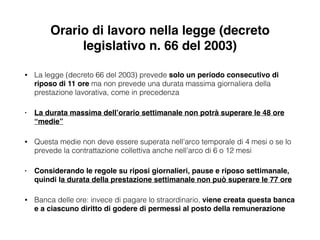 Orario di lavoro nella legge (decreto
legislativo n. 66 del 2003)
• La legge (decreto 66 del 2003) prevede solo un periodo consecutivo di
riposo di 11 ore ma non prevede una durata massima giornaliera della
prestazione lavorativa, come in precedenza
• La durata massima dell’orario settimanale non potrà superare le 48 ore
“medie”!
• Questa medie non deve essere superata nell’arco temporale di 4 mesi o se lo
prevede la contrattazione collettiva anche nell’arco di 6 o 12 mesi
• Considerando le regole su riposi giornalieri, pause e riposo settimanale,
quindi la durata della prestazione settimanale non può superare le 77 ore!
• Banca delle ore: invece di pagare lo straordinario, viene creata questa banca
e a ciascuno diritto di godere di permessi al posto della remunerazione
 