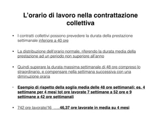 L’orario di lavoro nella contrattazione
collettiva
• I contratti collettivi possono prevedere la durata della prestazione
settimanale inferiore a 40 ore
• La distribuzione dell’orario normale, riferendo la durata media della
prestazione ad un periodo non superiore all’anno
• Quindi superare la durata massima settimanale di 48 ore compreso lo
straordinario, e compensare nella settimana successiva con una
diminuzione oraria
• Esempio di rispetto della soglia media delle 48 ore settimanali: es. 4
settimane per 4 mesi tot ore lavorate 7 settimane a 52 ore e 9
settimane a 42 ore settimanali !
• 742 ore lavorate/16 …..46,37 ore lavorate in media su 4 mesi
 