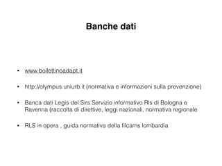 Banche dati
• www.bollettinoadapt.it
• http://olympus.uniurb.it (normativa e informazioni sulla prevenzione)
• Banca dati Legis del Sirs Servizio informativo Rls di Bologna e
Ravenna (raccolta di direttive, leggi nazionali, normativa regionale
• RLS in opera , guida normativa della ﬁlcams lombardia
 
