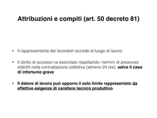 Attribuzioni e compiti (art. 50 decreto 81)
• Il rappresentante dei lavoratori accede al luogo di lavoro
• Il diritto di accesso va esercitato rispettando i termini di preavviso
stabiliti nella contrattazione collettiva (almeno 24 ore), salvo il caso
di infortunio grave!
• Il datore di lavoro può opporre il solo limite rappresentato da
effettive esigenze di carattere tecnico produttivo
 