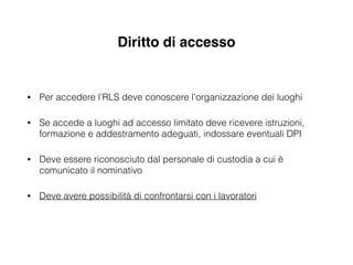 Diritto di accesso
• Per accedere l’RLS deve conoscere l’organizzazione dei luoghi
• Se accede a luoghi ad accesso limitato deve ricevere istruzioni,
formazione e addestramento adeguati, indossare eventuali DPI
• Deve essere riconosciuto dal personale di custodia a cui è
comunicato il nominativo
• Deve avere possibilità di confrontarsi con i lavoratori
 