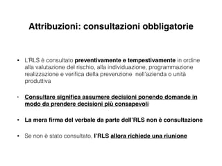 Attribuzioni: consultazioni obbligatorie
• L’RLS è consultato preventivamente e tempestivamente in ordine
alla valutazione del rischio, alla individuazione, programmazione
realizzazione e veriﬁca della prevenzione nell’azienda o unità
produttiva
• Consultare signiﬁca assumere decisioni ponendo domande in
modo da prendere decisioni più consapevoli!
• La mera ﬁrma del verbale da parte dell’RLS non è consultazione!
• Se non è stato consultato, l’RLS allora richiede una riunione
 