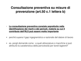 Consultazione preventiva su misure di
prevenzione (art.50 c.1 lettera b)
• La consultazione preventiva consiste soprattutto nella
identiﬁcazione dei rischi e dei pericoli, materie su cui il
contributo dell’RLS può essere molto importante !
• perché supera il gap ingegneristico e razionale del datore di lavoro
• es. porgli domande come : a quali attrezzature o macchine si può
attribuire la caratteristica della pericolosità per bordi taglienti?
 