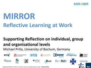 MIRROR
 Reflective Learning at Work

 Supporting Reflection on individual, group
 and organisational levels
 Michael Prilla, University of Bochum, Germany



Supporting Reflection at Work: Individual, Group and Organisational Levels – Michael Prilla
 