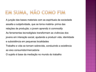 A junção das bases materiais com as espirituais da sociedade assalta a subjetividade, que se torna matéria- prima das relações de produção; o jovem aprendiz é  commodity As ferramentas tecnodigitais transformam as vivências dos jovens em interação social, ajudando a produzir vida, identidade e subsistência em pequenas localidades Trabalho e vida se tornam sobrevida, conduzindo a existência ao eixo consumidor/mercadoria O sujeito é base da mediação no mundo do trabalho 