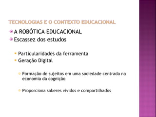 A ROBÓTICA EDUCACIONAL Escassez dos estudos Particularidades da ferramenta Geração Digital Formação de sujeitos em uma sociedade centrada na economia da cognição Proporciona saberes vividos e compartilhados 