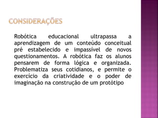 Robótica educacional ultrapassa a aprendizagem de um conteúdo conceitual pré estabelecido e impassível de novos questionamentos. A robótica faz os alunos pensarem de forma lógica e organizada. Problematiza seus cotidianos, e permite o exercício da criatividade e o poder de imaginação na construção de um protótipo 