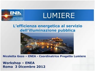 LUMIERE
      L’efficienza energetica al servizio
          dell’illuminazione pubblica




Nicoletta Gozo – ENEA - Coordinatrice Progetto Lumiere

Workshop – ENEA
Roma 3 Dicembre 2012
 