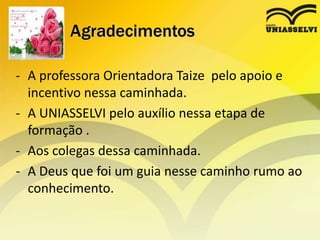 Agradecimentos
- A professora Orientadora Taize pelo apoio e
incentivo nessa caminhada.
- A UNIASSELVI pelo auxílio nessa etapa de
formação .
- Aos colegas dessa caminhada.
- A Deus que foi um guia nesse caminho rumo ao
conhecimento.
 