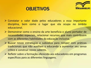 OBJETIVOS
 Constatar o valor dado pelos educadores a essa importante
disciplina, bem como o lugar que ela ocupa no âmbito
educacional.
 Demonstrar como o ensino da arte beneficia o aluno portador de
necessidades especiais, relacionar recursos que mais contribuem
com as diferentes habilidades da educação inclusiva.
 Buscar novas estratégias e subsídios para romper com práticas
tradicionais que não auxiliam o educando a aumentar seu senso
crítico e construir novos saberes.
 Refletir sobre a formação oferecida aos educadores em programas
específicos para as diferentes linguagens.
 