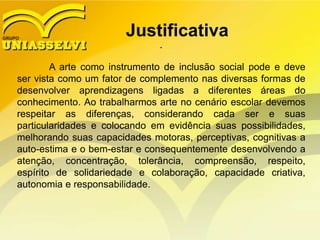 Justificativa
.
A arte como instrumento de inclusão social pode e deve
ser vista como um fator de complemento nas diversas formas de
desenvolver aprendizagens ligadas a diferentes áreas do
conhecimento. Ao trabalharmos arte no cenário escolar devemos
respeitar as diferenças, considerando cada ser e suas
particularidades e colocando em evidência suas possibilidades,
melhorando suas capacidades motoras, perceptivas, cognitivas a
auto-estima e o bem-estar e consequentemente desenvolvendo a
atenção, concentração, tolerância, compreensão, respeito,
espírito de solidariedade e colaboração, capacidade criativa,
autonomia e responsabilidade.
 