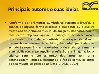 Principais autores e suas ideias
• Conforme os Parâmetros Curriculares Nacionais (PCN’s), a
criança de alguma forma expressa o que sente ou o que vê
através do desenho, da música, da dança ou do teatro. A arte
tem como objetivo ajudar a criança a se desenvolver
livremente, a estimular a criatividade e a expressão. A arte
desenvolve o pensamento artístico, deixando o particular dar
sentido às experiências do exterior, onde a criança aumenta
a sensibilidade, a percepção, a reflexão e a imaginação. A
criança sem o conhecimento das artes tem uma
aprendizagem limitada, escapando o faz-de-conta, as cores
do seu mundo, os gestos e as luzes (BRASIL, 1997)
 