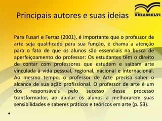 Principais autores e suas ideias
Para Fusari e Ferraz (2001), é importante que o professor de
arte seja qualificado para sua função, e chama a atenção
para o fato de que os alunos são essenciais na busca de
aperfeiçoamento do professor: Os estudantes têm o direito
de contar com professores que estudem e saibam arte
vinculada à vida pessoal, regional, nacional e internacional.
Ao mesmo tempo, o professor de Arte precisa saber o
alcance de sua ação profissional. O professor de arte é um
dos responsáveis pelo sucesso desse processo
transformador, ao ajudar os alunos a melhorarem suas
sensibilidades e saberes práticos e teóricos em arte (p. 53).
•
 