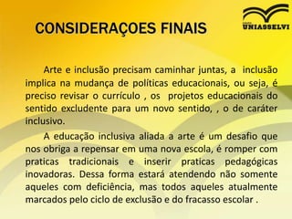 CONSIDERAÇOES FINAIS
Arte e inclusão precisam caminhar juntas, a inclusão
implica na mudança de políticas educacionais, ou seja, é
preciso revisar o currículo , os projetos educacionais do
sentido excludente para um novo sentido, , o de caráter
inclusivo.
A educação inclusiva aliada a arte é um desafio que
nos obriga a repensar em uma nova escola, é romper com
praticas tradicionais e inserir praticas pedagógicas
inovadoras. Dessa forma estará atendendo não somente
aqueles com deficiência, mas todos aqueles atualmente
marcados pelo ciclo de exclusão e do fracasso escolar .
 