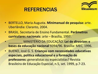 REFERENCIAS
• BERTELLO, Maria Augusta. Minimanual de pesquisa: arte.
Uberlândia: Claranto, 2004.
• BRASIL. Secretaria de Ensino Fundamental. Parâmetros
curriculares nacionais: arte – Brasília, 1997.
• ________ MINISTÉRIO DA EDUCAÇÃO. Lei de diretrizes e
bases da educação nacional 9394/96. Brasília: MEC, 1996.
• BUENO, José G. S. Crianças com necessidades educativas
especiais, política educacional e a formação de
professores: generalistas ou especialistas? Revista
Brasileira de Educação Especial, n.5, set. 1999, p.7-23.
 