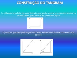  CONSTRUÇÃO DO TANGRAM1-) Utilizando uma folha de papel dobradura ou similar, recorte um quadrado.Nomeie os vértices desse quadrado ABCD, conforme a figura.2-) Dobre o quadrado pela diagonal BD. Abra e risque essa linha de dobra com lápis colorido.
