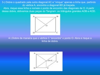 3-) Dobre o quadrado pela outra diagonal AC e “vinque” apenas a linha que, partindo do vértice A, encontra a diagonal BD já traçada.Abra, risque essa linha e nomeie o ponto de encontro das diagonais de O. A partir dessa dobra, obtivemos duas peças do Tangram: os triângulos grandes AOB e AOD.4-) Dobre de maneira que o vértice C “encontre” o ponto O. Abra e risque alinha de dobra. 