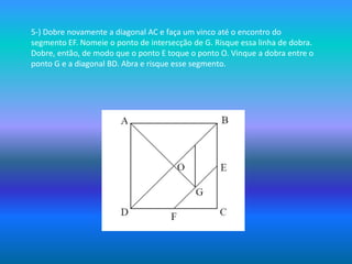 5-) Dobre novamente a diagonal AC e faça um vinco até o encontro dosegmento EF. Nomeie o ponto de intersecção de G. Risque essa linha de dobra.Dobre, então, de modo que o ponto E toque o ponto O. Vinque a dobra entre oponto G e a diagonal BD. Abra e risque esse segmento. 