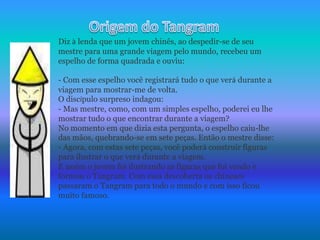 Origem do TangramDiz à lenda que um jovem chinês, ao despedir-se de seu mestre para uma grande viagem pelo mundo, recebeu um espelho de forma quadrada e ouviu: - Com esse espelho você registrará tudo o que verá durante a viagem para mostrar-me de volta.O discípulo surpreso indagou:- Mas mestre, como, com um simples espelho, poderei eu lhe mostrar tudo o que encontrar durante a viagem?No momento em que dizia esta pergunta, o espelho caiu-lhe das mãos, quebrando-se em sete peças. Então o mestre disse:- Agora, com estas sete peças, você poderá construir figuras para ilustrar o que verá durante a viagem.E assim o jovem foi ilustrando as figuras que foi vendo e formou o Tangram. Com essa descoberta os chineses passaram o Tangram para todo o mundo e com isso ficou muito famoso.