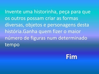 Invente uma historinha, peça para que os outros possam criar as formas diversas, objetos e personagens desta história.Ganha quem fizer o maior número de figuras num determinado tempoFim