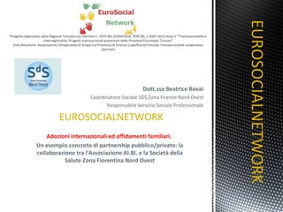 Dott.ssa Beatrice Rovai Coordinatore Sociale SDS Zona Firenze Nord Ovest Responsabile Servizio Sociale Professionale EUROSOCIALNETWORK Adozioni internazionali ed affidamenti familiari.  Un esempio concreto di partnership pubblico/privato: la collaborazione tra l'Associazione AI.BI. e la Società della Salute Zona Fiorentina Nord Ovest EUROSOCIALNETWORK 