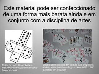 Este material pode ser confeccionado
de uma forma mais barata ainda e em
conjunto com a disciplina de artes
Molde de dado. Disponível em
http://www.comofazer.com.br/como-
fazer-um-dado/
Baralho confeccionado em sala de aula. Disponível
em:http://educavalebahia.blogspot.com.br/2011/09/
planaltino-em-foco.html
 