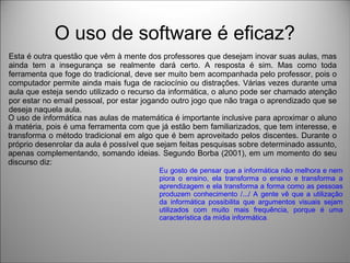 O uso de software é eficaz?
Esta é outra questão que vêm à mente dos professores que desejam inovar suas aulas, mas
ainda tem a insegurança se realmente dará certo. A resposta é sim. Mas como toda
ferramenta que foge do tradicional, deve ser muito bem acompanhada pelo professor, pois o
computador permite ainda mais fuga de raciocínio ou distrações. Várias vezes durante uma
aula que esteja sendo utilizado o recurso da informática, o aluno pode ser chamado atenção
por estar no email pessoal, por estar jogando outro jogo que não traga o aprendizado que se
deseja naquela aula.
O uso de informática nas aulas de matemática é importante inclusive para aproximar o aluno
à matéria, pois é uma ferramenta com que já estão bem familiarizados, que tem interesse, e
transforma o método tradicional em algo que é bem aproveitado pelos discentes. Durante o
próprio desenrolar da aula é possível que sejam feitas pesquisas sobre determinado assunto,
apenas complementando, somando ideias. Segundo Borba (2001), em um momento do seu
discurso diz:
Eu gosto de pensar que a informática não melhora e nem
piora o ensino, ela transforma o ensino e transforma a
aprendizagem e ela transforma a forma como as pessoas
produzem conhecimento /.../ A gente vê que a utilização
da informática possibilita que argumentos visuais sejam
utilizados com muito mais frequência, porque é uma
característica da mídia informática.
 