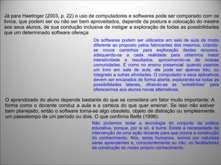 Já para Haetinger (2003, p. 22) o uso de computadores e softwares pode ser comparado com os
livros, que podem ser ou não ser bem aproveitados, depende da postura e colocação do mestre
aos seus alunos, de sua condução inclusive de instigar a exploração de todas as possibilidades
que um determinado software ofereça:
Os softwares podem ser utilizados em sala de aula de modo
diferente ao proposto pelos fabricantes dos mesmos, criando-
se novos caminhos para exploração destes recursos,
adequando-os a cada realidade para obtermos maior
interatividade e resultados, aproximando-os de nossas
comunidades. É como no ensino presencial: quando usamos
um livro em sala de aula, ele pode ser apenas lido, ou
integrado a outras atividades. O computador e seus aplicativos
devem ser encarados de forma aberta, explorando-se todas as
possibilidades laterais, olhando-se as “entrelinhas” para
oferecermos aos alunos novas alternativas.
O aprendizado do aluno depende bastante do que se considera um fator muito importante: A
forma como o docente conduz a aula e a certeza do que quer ensinar. Se isso não estiver
bem planejado, então o software torna-se algo obsoleto, objeto de distração ou simplesmente
um passatempo de um período ou dois. O que confirma Betts (1998):
Não podemos isolar a tecnologia do conjunto da prática
educativa, porque, por si só, é burra. Existe a necessidade de
intervenção de uma ação docente para que ocorra a construção
do conhecimento. Nós, seres humanos, somos por natureza
seres aprendentes e, conscientemente ou não, os facilitadores
da construção do nosso próprio conhecimento.
 