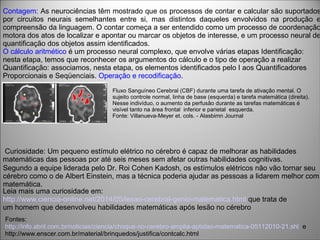 Curiosidade: Um pequeno estímulo elétrico no cérebro é capaz de melhorar as habilidades
matemáticas das pessoas por até seis meses sem afetar outras habilidades cognitivas.
Segundo a equipe liderada pelo Dr. Roi Cohen Kadosh, os estímulos elétricos não vão tornar seu
cérebro como o de Albert Einstein, mas a técnica poderia ajudar as pessoas a lidarem melhor com
matemática.
Fontes:
http://info.abril.com.br/noticias/ciencia/choque-no-cerebro-amplia-aptidao-matematica-05112010-21.shl e
http://www.enscer.com.br/material/brinquedos/justifica/contcalc.html
Contagem: As neurociências têm mostrado que os processos de contar e calcular são suportados
por circuitos neurais semelhantes entre si, mas distintos daqueles envolvidos na produção e
compreensão da linguagem. O contar começa a ser entendido como um processo de coordenação
motora dos atos de localizar e apontar ou marcar os objetos de interesse, e um processo neural de
quantificação dos objetos assim identificados.
O cálculo aritmético é um processo neural complexo, que envolve várias etapas Identificação:
nesta etapa, temos que reconhecer os argumentos do cálculo e o tipo de operação a realizar
Quantificação: associamos, nesta etapa, os elementos identificados pelo I aos Quantificadores
Proporcionais e Seqüenciais. Operação e recodificação.
Leia mais uma curiosidade em:
http://www.ciencia-online.net/2014/05/lesao-cerebral-genio-matematica.html que trata de
um homem que desenvolveu habilidades matemáticas após lesão no cérebro
Fluxo Sanguíneo Cerebral (CBF) durante uma tarefa de ativação mental. O
sujeito controle normal, linha de base (esquerda) e tarefa matemática (direita).
Nesse indivíduo, o aumento da perfusão durante as tarefas matemáticas é
visível tanto na área frontal inferior e parietal esquerda.
Fonte: Villanueva-Meyer et. cols. - Alasbimn Journal
 