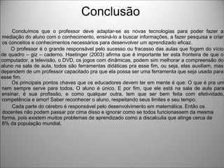 Conclusão
Os principais pontos chaves que os educadores devem ter em mente é que: O que é pra um
nem sempre serve para todos. O aluno é único. E por fim, que ele está na sala de aula para
ensinar, é sua profissão, e como qualquer outra, tem que ser bem feita com efetividade,
competência e amor! Saber reconhecer o aluno, respeitando seus limites e seu tempo.
O professor é o grande responsável pelo sucesso ou fracasso das aulas que fogem do vício
de quadro – giz – caderno. Haetinger (2003) afirma que é importante ter esta fronteira de que o
computador, a televisão, o DVD, os jogos com dinâmicas, podem sim melhorar a compreensão do
aluno na sala de aula, todos são ferramentas didáticas pra esse fim, ou seja, elas auxiliam, mas
dependem de um professor capacitado pra que ela possa ser uma ferramenta que seja usada para
esse fim.
Concluímos que o professor deve adaptar-se as novas tecnologias para poder fazer a
mediação do aluno com o conhecimento, ensiná-lo a buscar informações, a fazer pesquisa e criar
os conceitos e conhecimentos necessários para desenvolver um aprendizado eficaz.
Cada parte do cérebro é responsável pelo desenvolvimento em matemática. Então os
docentes não podem passar por cima disso e ignorar como se todos funcionassem da mesma
forma, pois existem muitos problemas de aprendizado como a discalculia que atinge cerca de
6% da população mundial.
 